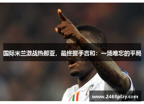 国际米兰激战热那亚，最终握手言和：一场难忘的平局